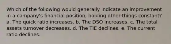 Which of the following would generally indicate an improvement in a company's financial position, holding other things constant? a. The quick ratio increases. b. The DSO increases. c. The total assets turnover decreases. d. The TIE declines. e. The current ratio declines.