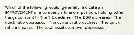 Which of the following would, generally, indicate an IMPROVEMENT in a company's financial position, holding other things constant? - The TIE declines - The DSO increases - The quick ratio decreases - The current ratio declines - The quick ratio increases - The total assets turnover decreases