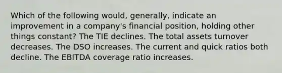 Which of the following would, generally, indicate an improvement in a company's financial position, holding other things constant? The TIE declines. The total assets turnover decreases. The DSO increases. The current and quick ratios both decline. The EBITDA coverage ratio increases.