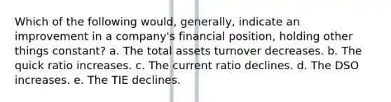 Which of the following would, generally, indicate an improvement in a company's financial position, holding other things constant? a. The total assets turnover decreases. b. The quick ratio increases. c. The current ratio declines. d. The DSO increases. e. The TIE declines.