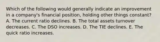 Which of the following would generally indicate an improvement in a company's financial position, holding other things constant? A. The current ratio declines. B. The total assets turnover decreases. C. The DSO increases. D. The TIE declines. E. The quick ratio increases.