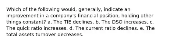 Which of the following would, generally, indicate an improvement in a company's financial position, holding other things constant? a. The TIE declines. b. The DSO increases. c. The quick ratio increases. ​d. The current ratio declines. ​e. The total assets turnover decreases.