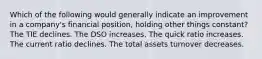 Which of the following would generally indicate an improvement in a company's financial position, holding other things constant? The TIE declines. The DSO increases. The quick ratio increases. The current ratio declines. The total assets turnover decreases.