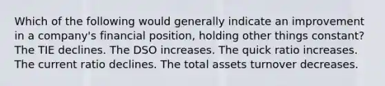 Which of the following would generally indicate an improvement in a company's financial position, holding other things constant? The TIE declines. The DSO increases. The quick ratio increases. The current ratio declines. The total assets turnover decreases.