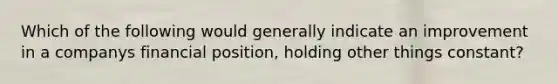 Which of the following would generally indicate an improvement in a companys financial position, holding other things constant?