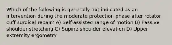 Which of the following is generally not indicated as an intervention during the moderate protection phase after rotator cuff surgical repair? A) Self-assisted range of motion B) Passive shoulder stretching C) Supine shoulder elevation D) Upper extremity ergometry