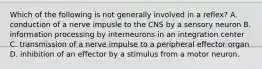 Which of the following is not generally involved in a reflex? A. conduction of a nerve impusle to the CNS by a sensory neuron B. information processing by interneurons in an integration center C. transmission of a nerve impulse to a peripheral effector organ D. inhibition of an effector by a stimulus from a motor neuron.