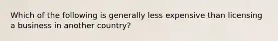 Which of the following is generally less expensive than licensing a business in another country?