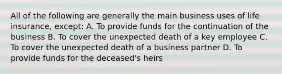 All of the following are generally the main business uses of life insurance, except: A. To provide funds for the continuation of the business B. To cover the unexpected death of a key employee C. To cover the unexpected death of a business partner D. To provide funds for the deceased's heirs