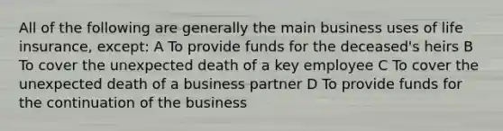 All of the following are generally the main business uses of life insurance, except: A To provide funds for the deceased's heirs B To cover the unexpected death of a key employee C To cover the unexpected death of a business partner D To provide funds for the continuation of the business