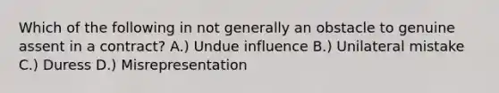 Which of the following in not generally an obstacle to genuine assent in a contract? A.) Undue influence B.) Unilateral mistake C.) Duress D.) Misrepresentation