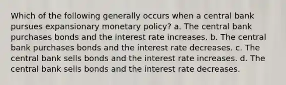 Which of the following generally occurs when a central bank pursues expansionary monetary policy? a. The central bank purchases bonds and the interest rate increases. b. The central bank purchases bonds and the interest rate decreases. c. The central bank sells bonds and the interest rate increases. d. The central bank sells bonds and the interest rate decreases.