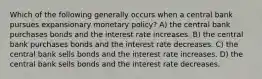 Which of the following generally occurs when a central bank pursues expansionary monetary policy? A) the central bank purchases bonds and the interest rate increases. B) the central bank purchases bonds and the interest rate decreases. C) the central bank sells bonds and the interest rate increases. D) the central bank sells bonds and the interest rate decreases.