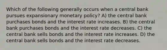 Which of the following generally occurs when a central bank pursues expansionary monetary policy? A) the central bank purchases bonds and the interest rate increases. B) the central bank purchases bonds and the interest rate decreases. C) the central bank sells bonds and the interest rate increases. D) the central bank sells bonds and the interest rate decreases.