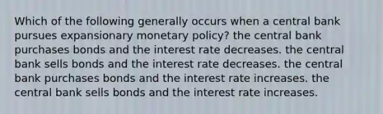 Which of the following generally occurs when a central bank pursues expansionary monetary policy? the central bank purchases bonds and the interest rate decreases. the central bank sells bonds and the interest rate decreases. the central bank purchases bonds and the interest rate increases. the central bank sells bonds and the interest rate increases.