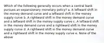 Which of the following generally occurs when a central bank pursues an expansionary monetary policy? a. A leftward shift in the money demand curve and a leftward shift in the money supply curve b. A rightward shift in the money demand curve and a leftward shift in the money supply curve c. A leftward shift in the money demand curve and a rightward shift in the money supply curve d. A rightward shift in the money demand curve and a rightward shift in the money supply curve e. None of the above