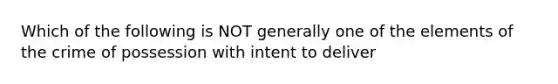 Which of the following is NOT generally one of the elements of the crime of possession with intent to deliver