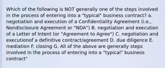 Which of the following is NOT generally one of the steps involved in the process of entering into a "typical" business contract? a. negotiation and execution of a Confidentiality Agreement (i.e., Nondisclosure Agreement or "NDA") B. negotiation and execution of a Letter of Intent (or "Agreement to Agree") C. negotiation and executionof a definitive contract/agreement D. due diligence E. mediation F. closing G. All of the above are generally steps involved in the process of entering into a "typical" business contract"