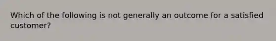 Which of the following is not generally an outcome for a satisfied customer?