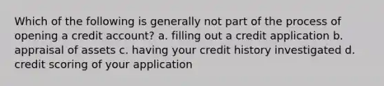 Which of the following is generally not part of the process of opening a credit account? a. filling out a credit application b. appraisal of assets c. having your credit history investigated d. credit scoring of your application