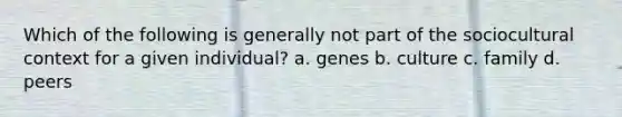 Which of the following is generally not part of the sociocultural context for a given individual? a. genes b. culture c. family d. peers