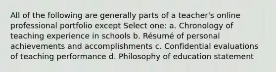 All of the following are generally parts of a teacher's online professional portfolio except Select one: a. Chronology of teaching experience in schools b. Résumé of personal achievements and accomplishments c. Confidential evaluations of teaching performance d. Philosophy of education statement