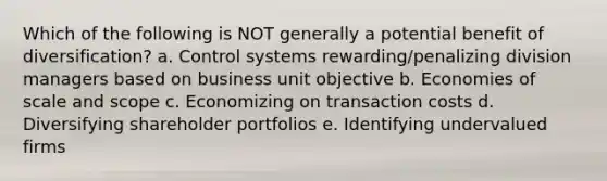 Which of the following is NOT generally a potential benefit of diversification? a. Control systems rewarding/penalizing division managers based on business unit objective b. Economies of scale and scope c. Economizing on transaction costs d. Diversifying shareholder portfolios e. Identifying undervalued firms