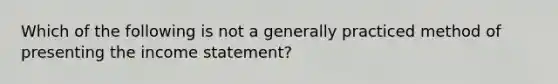 Which of the following is not a generally practiced method of presenting the income statement?