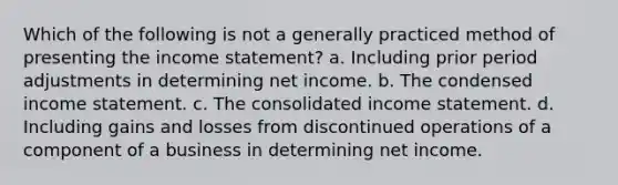 Which of the following is not a generally practiced method of presenting the <a href='https://www.questionai.com/knowledge/kCPMsnOwdm-income-statement' class='anchor-knowledge'>income statement</a>? a. Including prior period adjustments in determining net income. b. The condensed income statement. c. The consolidated income statement. d. Including gains and losses from discontinued operations of a component of a business in determining net income.