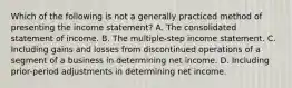 Which of the following is not a generally practiced method of presenting the income statement? A. The consolidated statement of income. B. The multiple-step income statement. C. Including gains and losses from discontinued operations of a segment of a business in determining net income. D. Including prior-period adjustments in determining net income.