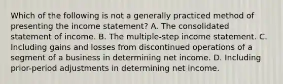 Which of the following is not a generally practiced method of presenting the income statement? A. The consolidated statement of income. B. The multiple-step income statement. C. Including gains and losses from discontinued operations of a segment of a business in determining net income. D. Including prior-period adjustments in determining net income.