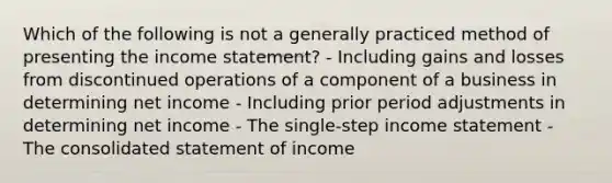 Which of the following is not a generally practiced method of presenting the income statement? - Including gains and losses from discontinued operations of a component of a business in determining net income - Including prior period adjustments in determining net income - The single-step income statement - The consolidated statement of income