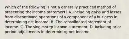 Which of the following is not a generally practiced method of presenting the income statement? A. Including gains and losses from discontinued operations of a component of a business in determining net income. B. The consolidated statement of income. C. The single-step income statement. D. Including prior period adjustments in determining net income.