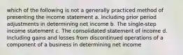 which of the following is not a generally practiced method of presenting the income statement a. Including prior period adjustments in determining net income b. The single-step income statement c. The consolidated statement of income d. Including gains and losses from discontinued operations of a component of a business in determining net income