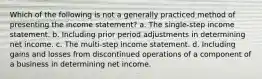 Which of the following is not a generally practiced method of presenting the income statement? a. The single-step income statement. b. Including prior period adjustments in determining net income. c. The multi-step income statement. d. Including gains and losses from discontinued operations of a component of a business in determining net income.