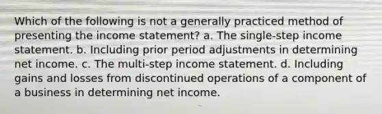 Which of the following is not a generally practiced method of presenting the income statement? a. The single-step income statement. b. Including prior period adjustments in determining net income. c. The multi-step income statement. d. Including gains and losses from discontinued operations of a component of a business in determining net income.