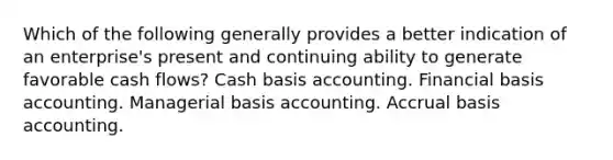 Which of the following generally provides a better indication of an enterprise's present and continuing ability to generate favorable cash flows? Cash basis accounting. Financial basis accounting. Managerial basis accounting. Accrual basis accounting.