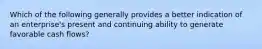 Which of the following generally provides a better indication of an enterprise's present and continuing ability to generate favorable cash flows?