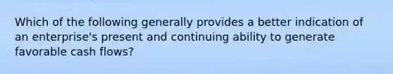 Which of the following generally provides a better indication of an enterprise's present and continuing ability to generate favorable cash flows?