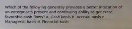 Which of the following generally provides a better indication of an enterprise's present and continuing ability to generate favorable cash flows? a. Cash basis b. Accrual basis c. Managerial basis d. Financial basis