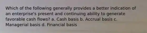 Which of the following generally provides a better indication of an enterprise's present and continuing ability to generate favorable cash flows? a. Cash basis b. Accrual basis c. Managerial basis d. Financial basis