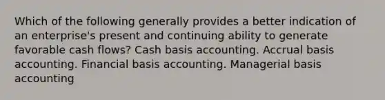 Which of the following generally provides a better indication of an enterprise's present and continuing ability to generate favorable cash flows? Cash basis accounting. Accrual basis accounting. Financial basis accounting. Managerial basis accounting