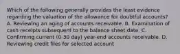 Which of the following generally provides the least evidence regarding the valuation of the allowance for doubtful accounts? A. Reviewing an aging of accounts receivable. B. Examination of cash receipts subsequent to the balance sheet date. C. Confirming current (0-30 day) year-end accounts receivable. D. Reviewing credit files for selected account