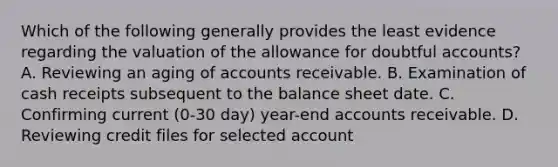 Which of the following generally provides the least evidence regarding the valuation of <a href='https://www.questionai.com/knowledge/kAL0udV9XV-the-all' class='anchor-knowledge'>the all</a>owance for doubtful accounts? A. Reviewing an aging of accounts receivable. B. Examination of cash receipts subsequent to the balance sheet date. C. Confirming current (0-30 day) year-end accounts receivable. D. Reviewing credit files for selected account