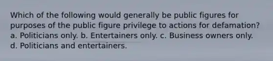 Which of the following would generally be public figures for purposes of the public figure privilege to actions for defamation? a. Politicians only. b. Entertainers only. c. Business owners only. d. Politicians and entertainers.