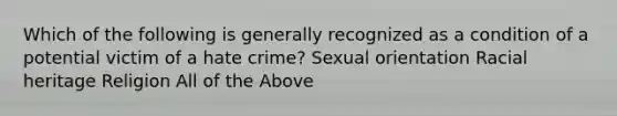 Which of the following is generally recognized as a condition of a potential victim of a hate crime? Sexual orientation Racial heritage Religion All of the Above