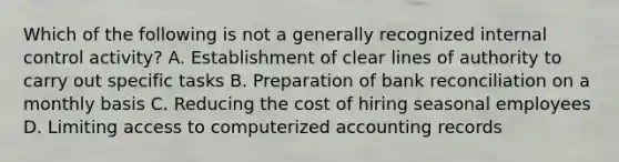 Which of the following is not a generally recognized internal control activity? A. Establishment of clear lines of authority to carry out specific tasks B. Preparation of bank reconciliation on a monthly basis C. Reducing the cost of hiring seasonal employees D. Limiting access to computerized accounting records