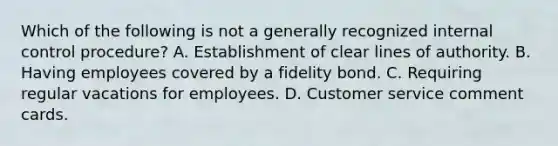 Which of the following is not a generally recognized internal control procedure? A. Establishment of clear lines of authority. B. Having employees covered by a fidelity bond. C. Requiring regular vacations for employees. D. Customer service comment cards.