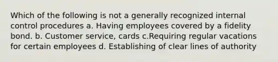 Which of the following is not a generally recognized internal control procedures a. Having employees covered by a fidelity bond. b. Customer service, cards c.Requiring regular vacations for certain employees d. Establishing of clear lines of authority