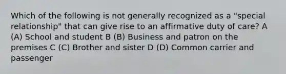 Which of the following is not generally recognized as a "special relationship" that can give rise to an affirmative duty of care? A (A) School and student B (B) Business and patron on the premises C (C) Brother and sister D (D) Common carrier and passenger